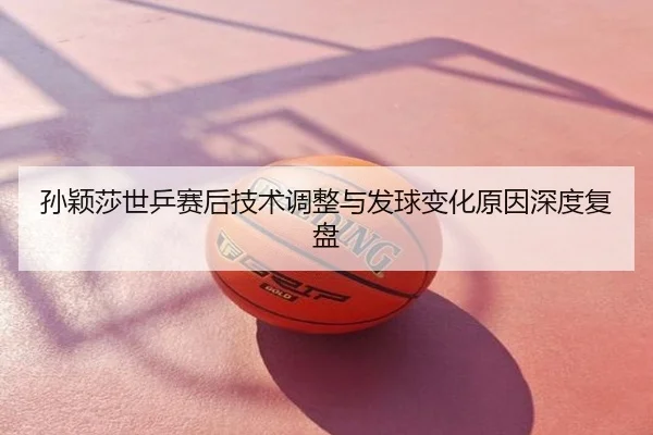 孙颖莎世乒赛后技术调整与发球变化原因深度复盘